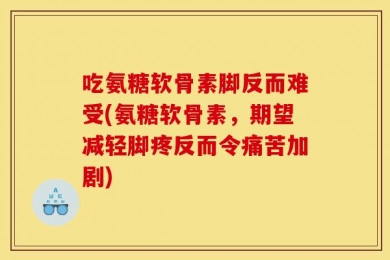 吃氨糖软骨素脚反而难受(氨糖软骨素，期望减轻脚疼反而令痛苦加剧)
