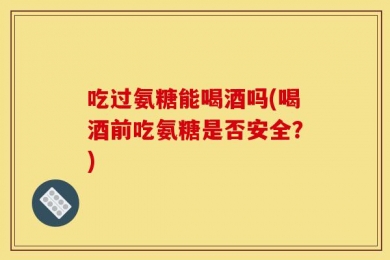 吃过氨糖能喝酒吗(喝酒前吃氨糖是否安全？)