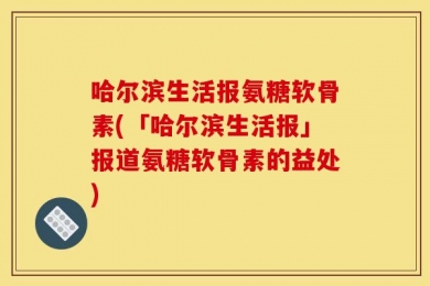 哈尔滨生活报氨糖软骨素(「哈尔滨生活报」报道氨糖软骨素的益处)