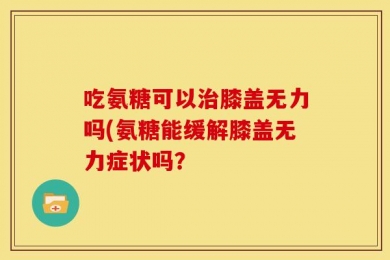 吃氨糖可以治膝盖无力吗(氨糖能缓解膝盖无力症状吗？