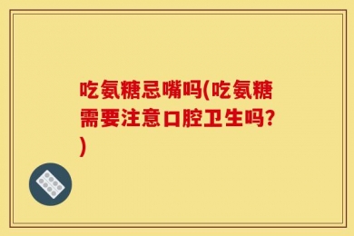 吃氨糖忌嘴吗(吃氨糖需要注意口腔卫生吗？)