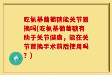 吃氨基葡萄糖能关节置换吗(吃氨基葡萄糖有助于关节健康，能在关节置换手术前后使用吗？)