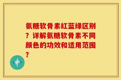 氨糖软骨素红蓝绿区别？详解氨糖软骨素不同颜色的功效和适用范围？
