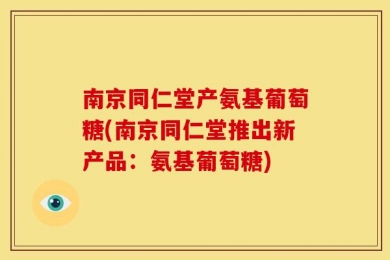 南京同仁堂产氨基葡萄糖(南京同仁堂推出新产品：氨基葡萄糖)