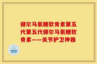 健尔马氨糖软骨素第五代第五代健尔马氨糖软骨素——关节护卫神器