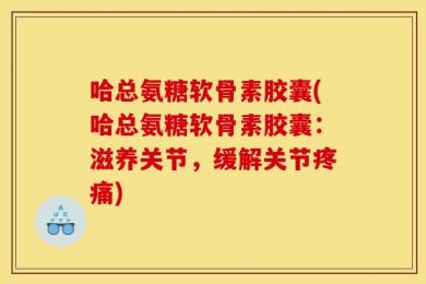 哈总氨糖软骨素胶囊(哈总氨糖软骨素胶囊：滋养关节，缓解关节疼痛)