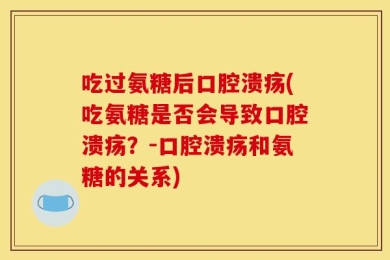 吃过氨糖后口腔溃疡(吃氨糖是否会导致口腔溃疡？-口腔溃疡和氨糖的关系)