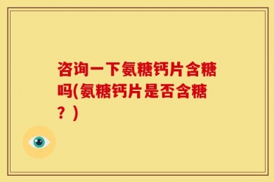 咨询一下氨糖钙片含糖吗(氨糖钙片是否含糖？)