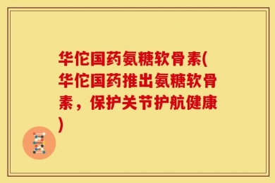 华佗国药氨糖软骨素(华佗国药推出氨糖软骨素，保护关节护航健康)