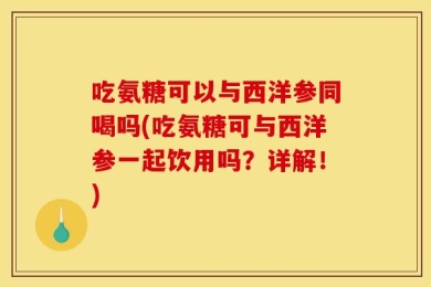 吃氨糖可以与西洋参同喝吗(吃氨糖可与西洋参一起饮用吗？详解！)