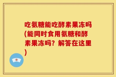 吃氨糖能吃酵素果冻吗(能同时食用氨糖和酵素果冻吗？解答在这里)