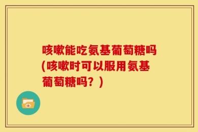 咳嗽能吃氨基葡萄糖吗(咳嗽时可以服用氨基葡萄糖吗？)