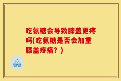 吃氨糖会导致膝盖更疼吗(吃氨糖是否会加重膝盖疼痛？)