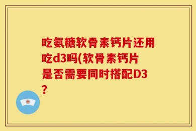 吃氨糖软骨素钙片还用吃d3吗(软骨素钙片是否需要同时搭配D3？