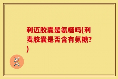 利迈胶囊是氨糖吗(利麦胶囊是否含有氨糖？)