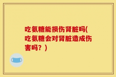 吃氨糖能损伤肾脏吗(吃氨糖会对肾脏造成伤害吗？)