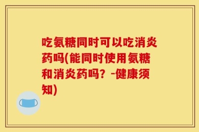 吃氨糖同时可以吃消炎药吗(能同时使用氨糖和消炎药吗？-健康须知)