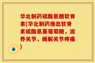 华北制药硫酸氨糖软骨素(华北制药推出软骨素硫酸氨基葡萄糖，滋养关节，缓解关节疼痛)