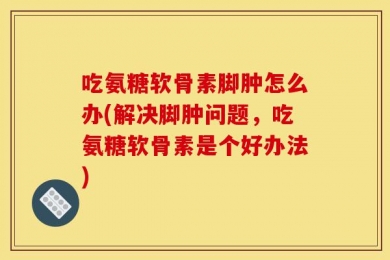 吃氨糖软骨素脚肿怎么办(解决脚肿问题，吃氨糖软骨素是个好办法)