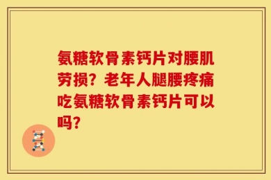 氨糖软骨素钙片对腰肌劳损？老年人腿腰疼痛吃氨糖软骨素钙片可以吗？