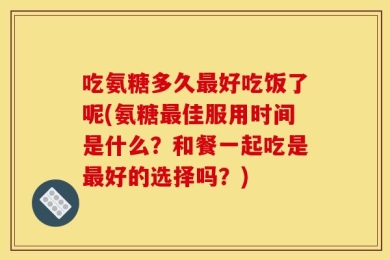 吃氨糖多久最好吃饭了呢(氨糖最佳服用时间是什么？和餐一起吃是最好的选择吗？)