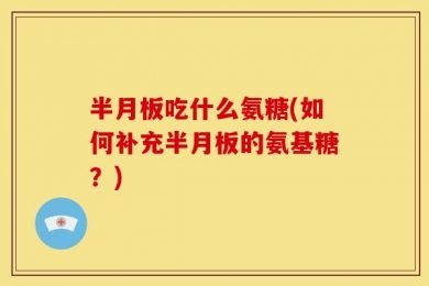 半月板吃什么氨糖(如何补充半月板的氨基糖？)