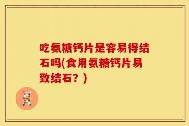 吃氨糖钙片是容易得结石吗(食用氨糖钙片易致结石？)