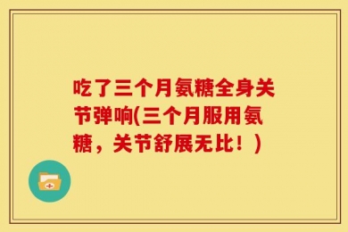 吃了三个月氨糖全身关节弹响(三个月服用氨糖，关节舒展无比！)