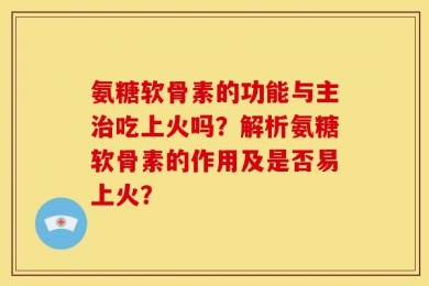 氨糖软骨素的功能与主治吃上火吗？解析氨糖软骨素的作用及是否易上火？