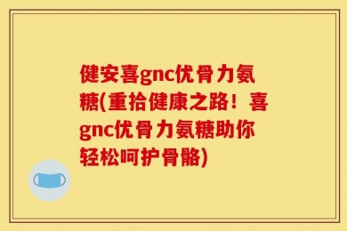 健安喜gnc优骨力氨糖(重拾健康之路！喜gnc优骨力氨糖助你轻松呵护骨骼)