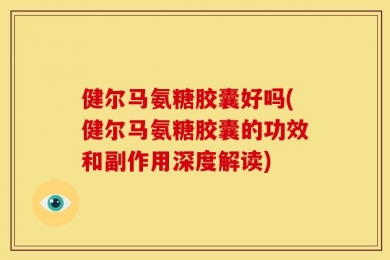 健尔马氨糖胶囊好吗(健尔马氨糖胶囊的功效和副作用深度解读)