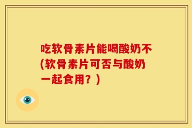 吃软骨素片能喝酸奶不(软骨素片可否与酸奶一起食用？)