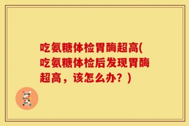 吃氨糖体检胃酶超高(吃氨糖体检后发现胃酶超高，该怎么办？)