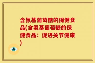含氨基葡萄糖的保健食品(含氨基葡萄糖的保健食品：促进关节健康)