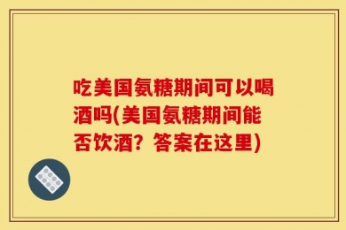 吃美国氨糖期间可以喝酒吗(美国氨糖期间能否饮酒？答案在这里)