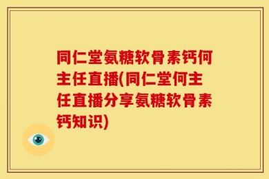 同仁堂氨糖软骨素钙何主任直播(同仁堂何主任直播分享氨糖软骨素钙知识)