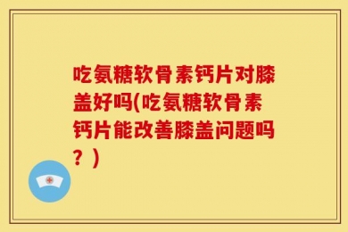 吃氨糖软骨素钙片对膝盖好吗(吃氨糖软骨素钙片能改善膝盖问题吗？)