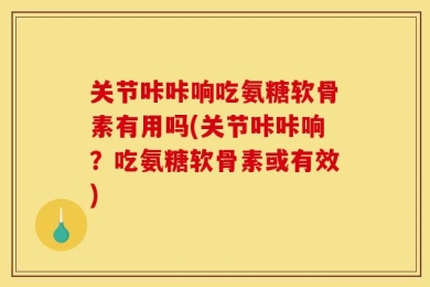关节咔咔响吃氨糖软骨素有用吗(关节咔咔响？吃氨糖软骨素或有效)