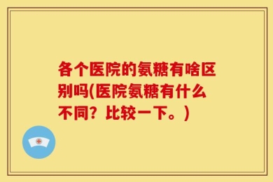 各个医院的氨糖有啥区别吗(医院氨糖有什么不同？比较一下。)