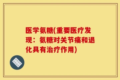 医学氨糖(重要医疗发现：氨糖对关节痛和退化具有治疗作用)