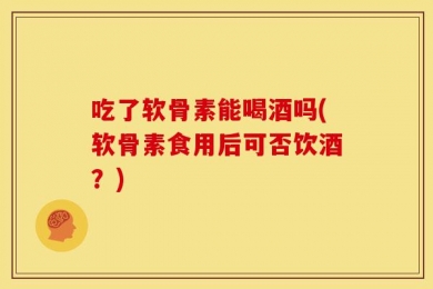 吃了软骨素能喝酒吗(软骨素食用后可否饮酒？)