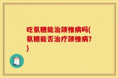 吃氨糖能治颈椎病吗(氨糖能否治疗颈椎病？)