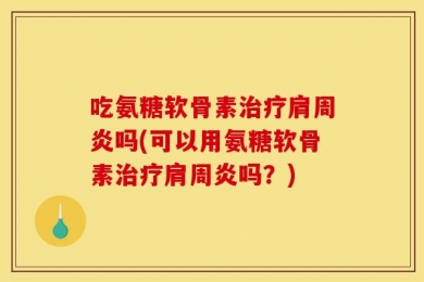 吃氨糖软骨素治疗肩周炎吗(可以用氨糖软骨素治疗肩周炎吗？)