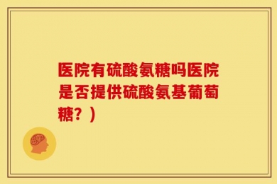 医院有硫酸氨糖吗医院是否提供硫酸氨基葡萄糖？)