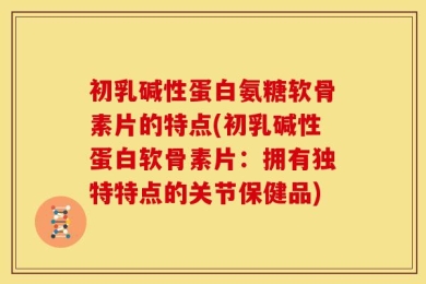初乳碱性蛋白氨糖软骨素片的特点(初乳碱性蛋白软骨素片：拥有独特特点的关节保健品)