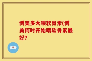 博美多大喂软骨素(博美何时开始喂软骨素最好？
