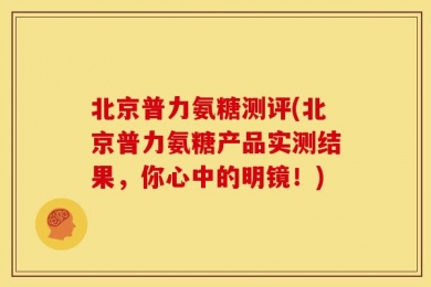 北京普力氨糖测评(北京普力氨糖产品实测结果，你心中的明镜！)