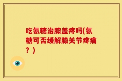 吃氨糖治膝盖疼吗(氨糖可否缓解膝关节疼痛？)
