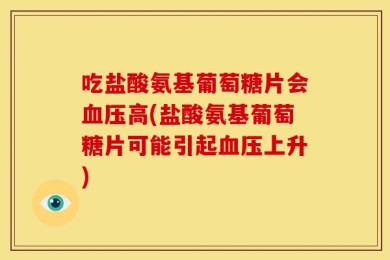 吃盐酸氨基葡萄糖片会血压高(盐酸氨基葡萄糖片可能引起血压上升)
