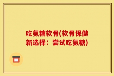 吃氨糖软骨(软骨保健新选择：尝试吃氨糖)